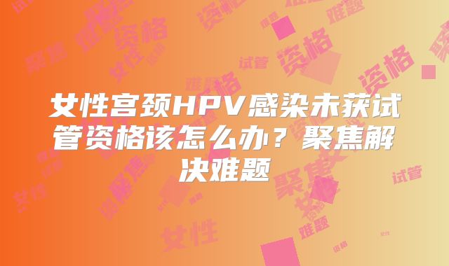女性宫颈HPV感染未获试管资格该怎么办？聚焦解决难题