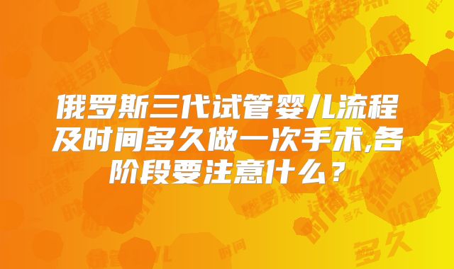 俄罗斯三代试管婴儿流程及时间多久做一次手术,各阶段要注意什么？