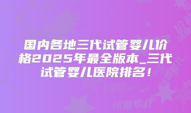 国内各地三代试管婴儿价格2025年最全版本_三代试管婴儿医院排名！
