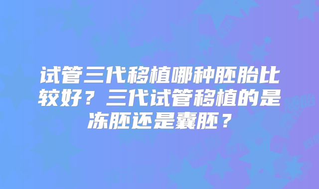 试管三代移植哪种胚胎比较好?三代试管移植的是冻胚还是囊胚?
