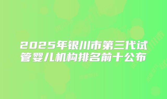 2025年银川市第三代试管婴儿机构排名前十公布