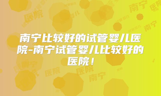 南宁比较好的试管婴儿医院-南宁试管婴儿比较好的医院！