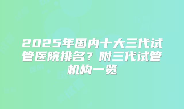 2025年国内十大三代试管医院排名？附三代试管机构一览