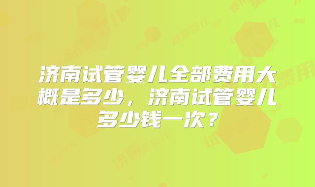 济南试管婴儿全部费用大概是多少，济南试管婴儿多少钱一次？