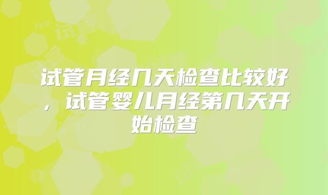 试管月经几天检查比较好，试管婴儿月经第几天开始检查