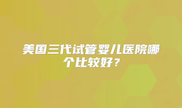 美国三代试管婴儿医院哪个比较好？