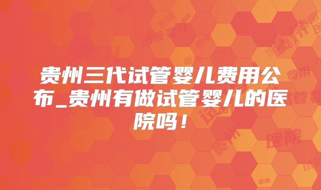 贵州三代试管婴儿费用公布_贵州有做试管婴儿的医院吗！