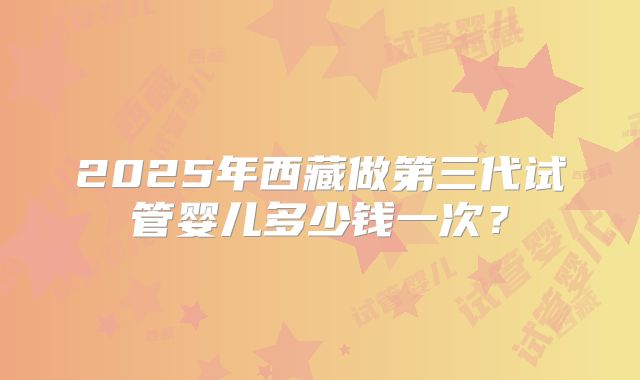 2025年西藏做第三代试管婴儿多少钱一次？