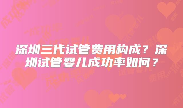 深圳三代试管费用构成?深圳试管婴儿成功率如何?