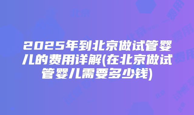 2025年到北京做试管婴儿的费用详解(在北京做试管婴儿需要多少钱)