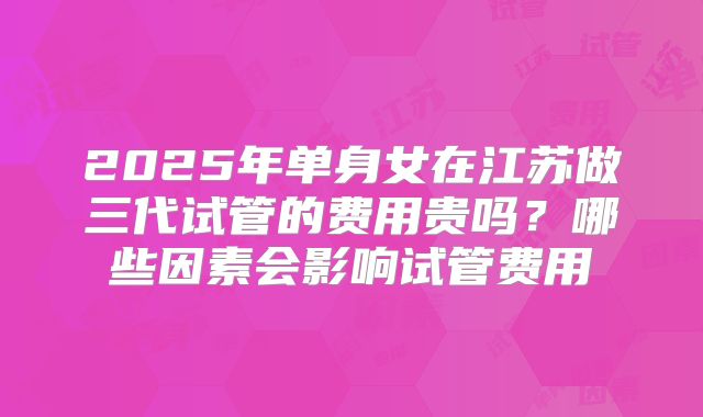 2025年单身女在江苏做三代试管的费用贵吗？哪些因素会影响试管费用