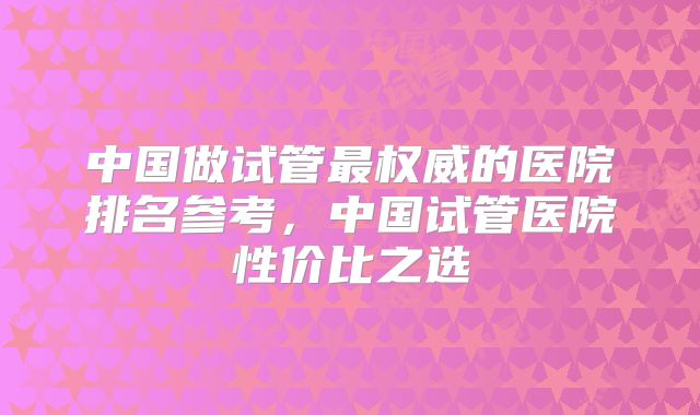 中国做试管最权威的医院排名参考,中国试管医院性价比之选
