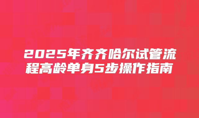 2025年齐齐哈尔试管流程高龄单身5步操作指南