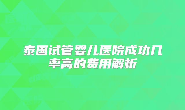 泰国试管婴儿医院成功几率高的费用解析