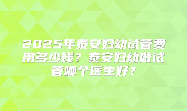 2025年泰安妇幼试管费用多少钱？泰安妇幼做试管哪个医生好？
