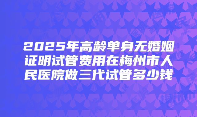 2025年高龄单身无婚姻证明试管费用在梅州市人民医院做三代试管多少钱