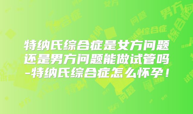 特纳氏综合症是女方问题还是男方问题能做试管吗-特纳氏综合症怎么怀孕！