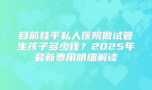 目前桂平私人医院做试管生孩子多少钱?2025年最新费用明细解读