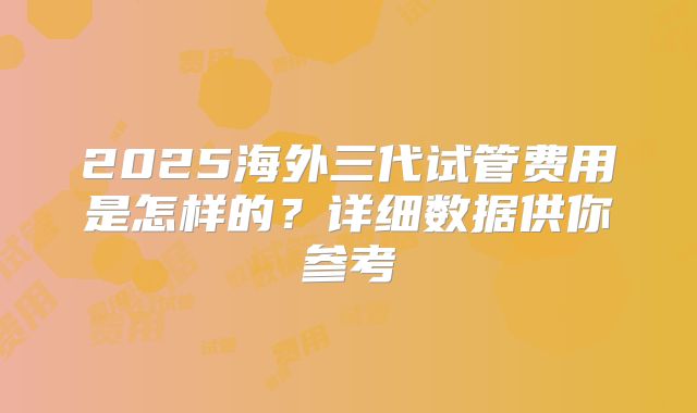 2025海外三代试管费用是怎样的?详细数据供你参考
