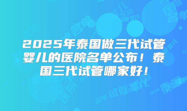 2025年泰国做三代试管婴儿的医院名单公布！泰国三代试管哪家好！