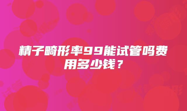 精子畸形率99能试管吗费用多少钱？