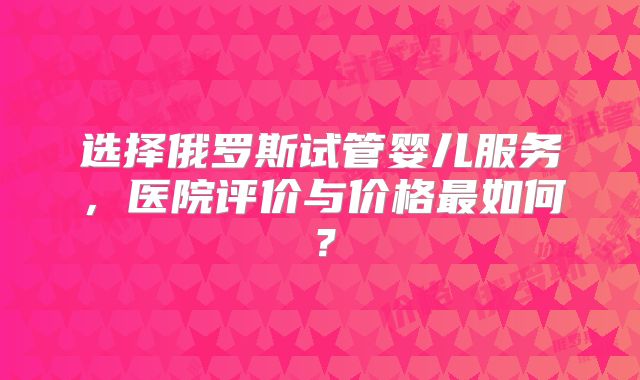 选择俄罗斯试管婴儿服务，医院评价与价格最如何？