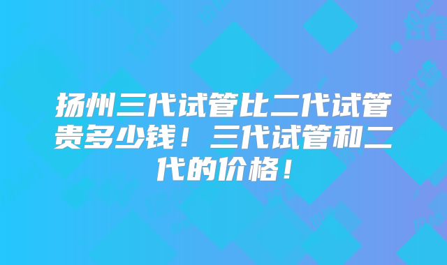 扬州三代试管比二代试管贵多少钱！三代试管和二代的价格！
