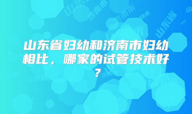 山东省妇幼和济南市妇幼相比,哪家的试管技术好?