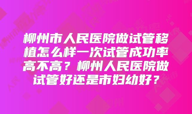 柳州市人民医院做试管移植怎么样一次试管成功率高不高？柳州人民医院做试管好还是市妇幼好？