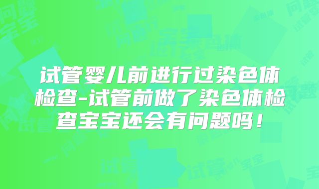 试管婴儿前进行过染色体检查-试管前做了染色体检查宝宝还会有问题吗！