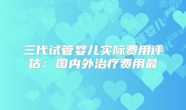 三代试管婴儿实际费用评估：国内外治疗费用最