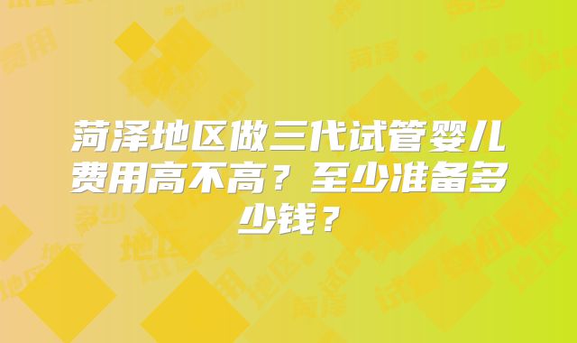 菏泽地区做三代试管婴儿费用高不高？至少准备多少钱？