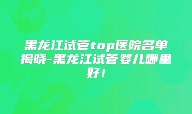 黑龙江试管top医院名单揭晓-黑龙江试管婴儿哪里好！