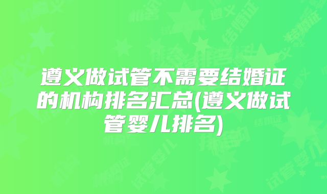 遵义做试管不需要结婚证的机构排名汇总(遵义做试管婴儿排名)