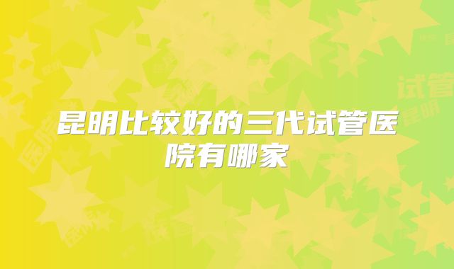 昆明比较好的三代试管医院有哪家
