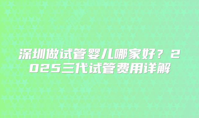 深圳做试管婴儿哪家好？2025三代试管费用详解