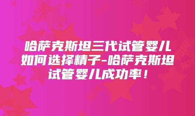 哈萨克斯坦三代试管婴儿如何选择精子-哈萨克斯坦试管婴儿成功率！