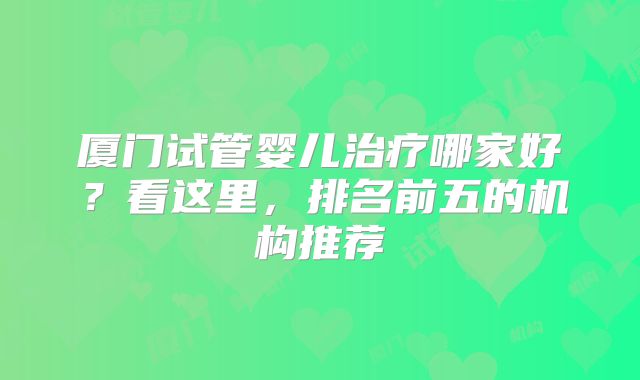 厦门试管婴儿治疗哪家好?看这里,排名前五的机构推荐