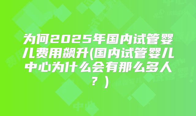 为何2025年国内试管婴儿费用飙升(国内试管婴儿中心为什么会有那么多人？)