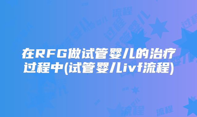 在RFG做试管婴儿的治疗过程中(试管婴儿ivf流程)