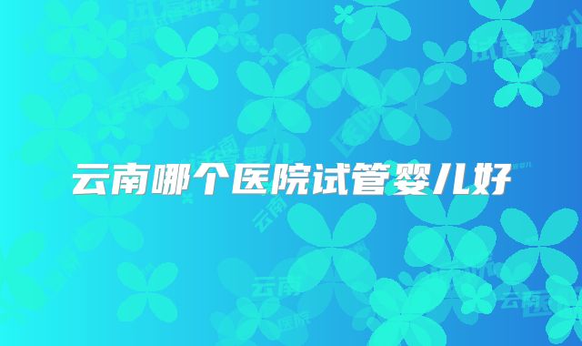 云南哪个医院试管婴儿好