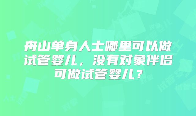 舟山单身人士哪里可以做试管婴儿,没有对象伴侣可做试管婴儿?