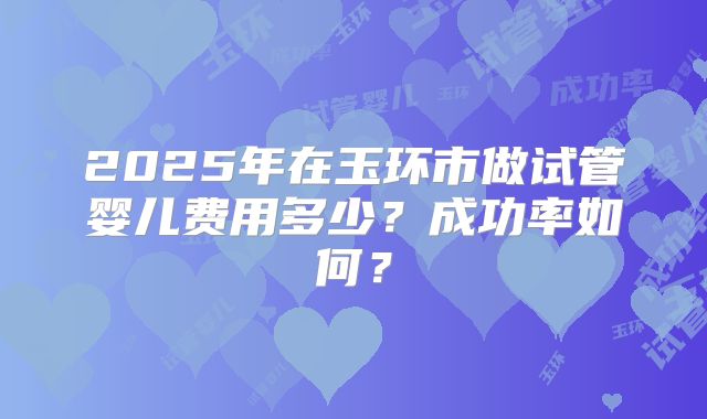 2025年在玉环市做试管婴儿费用多少？成功率如何？