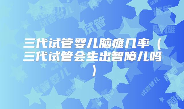 三代试管婴儿脑瘫几率（三代试管会生出智障儿吗）