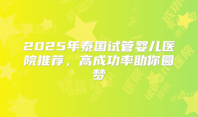 2025年泰国试管婴儿医院推荐，高成功率助你圆梦