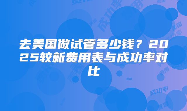 去美国做试管多少钱？2025较新费用表与成功率对比