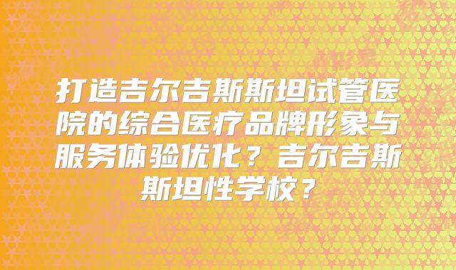 打造吉尔吉斯斯坦试管医院的综合医疗品牌形象与服务体验优化？吉尔吉斯斯坦性学校？