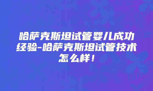 哈萨克斯坦试管婴儿成功经验-哈萨克斯坦试管技术怎么样！