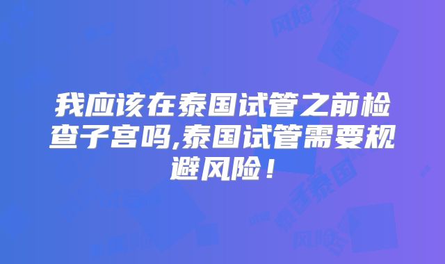 我应该在泰国试管之前检查子宫吗,泰国试管需要规避风险！