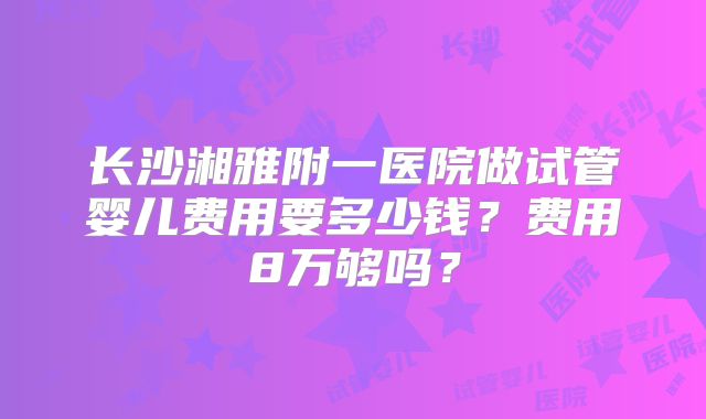 长沙湘雅附一医院做试管婴儿费用要多少钱？费用8万够吗？